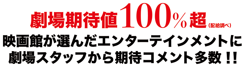 劇場期待値１００％超（配給調べ）映画館が選んだエンターテインメントに、劇場スタッフから期待コメント多数！！